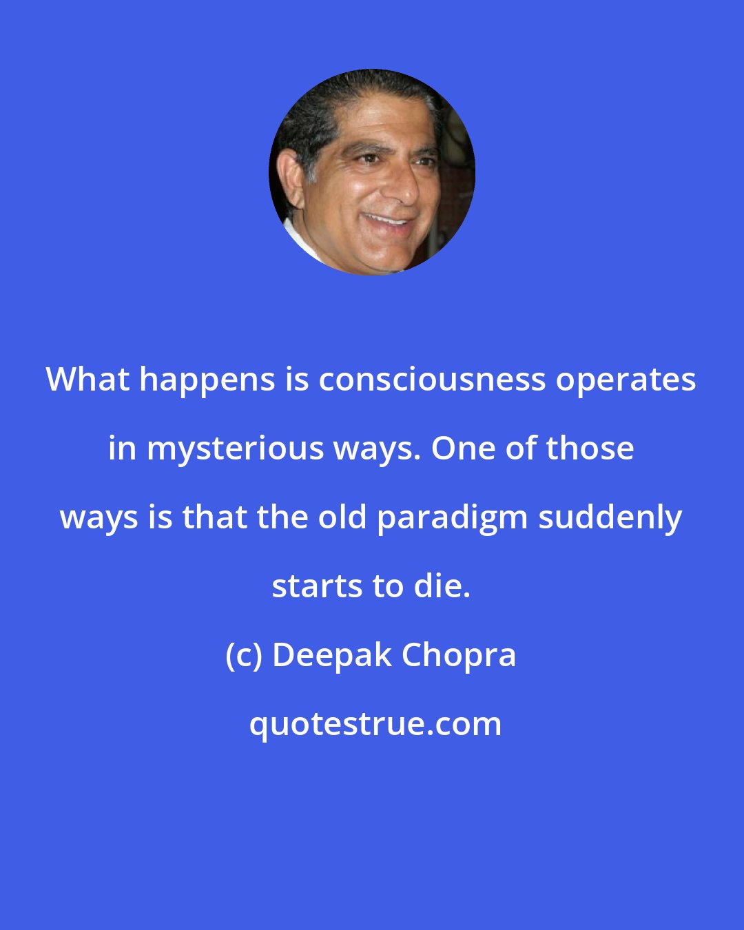 Deepak Chopra: What happens is consciousness operates in mysterious ways. One of those ways is that the old paradigm suddenly starts to die.