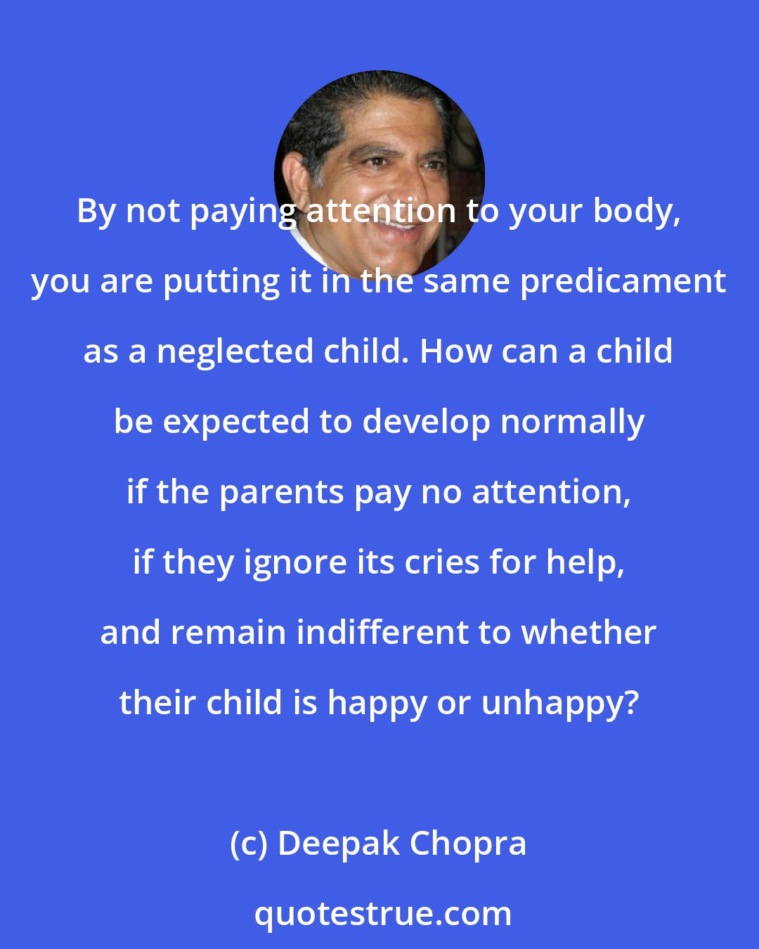 Deepak Chopra: By not paying attention to your body, you are putting it in the same predicament as a neglected child. How can a child be expected to develop normally if the parents pay no attention, if they ignore its cries for help, and remain indifferent to whether their child is happy or unhappy?