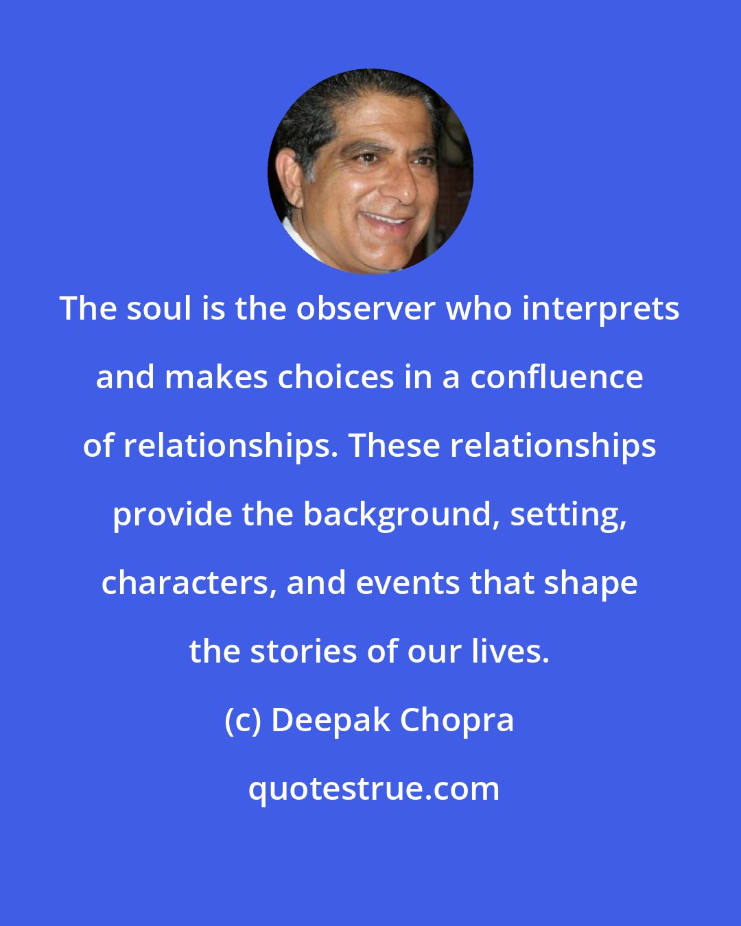 Deepak Chopra: The soul is the observer who interprets and makes choices in a confluence of relationships. These relationships provide the background, setting, characters, and events that shape the stories of our lives.