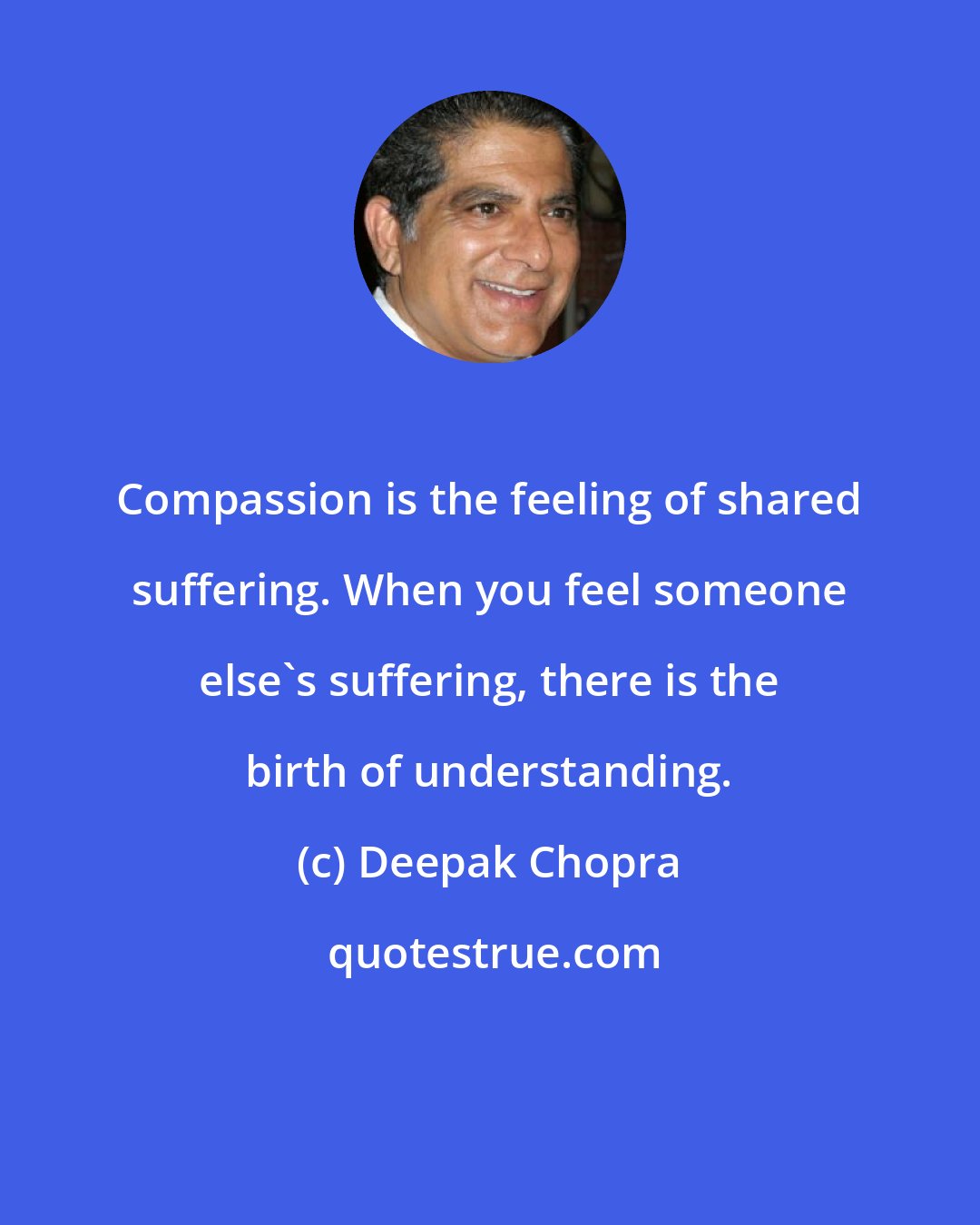Deepak Chopra: Compassion is the feeling of shared suffering. When you feel someone else's suffering, there is the birth of understanding.