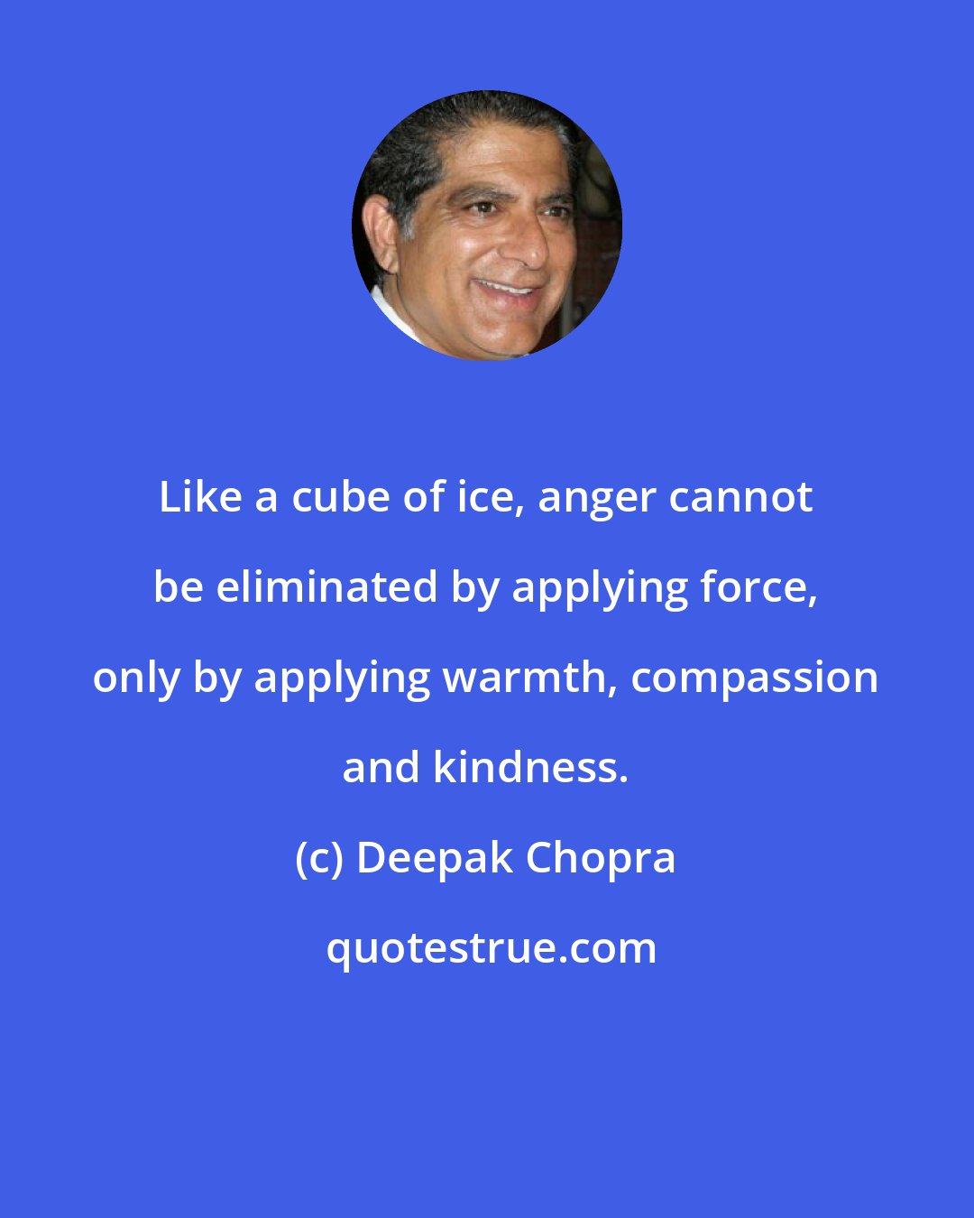 Deepak Chopra: Like a cube of ice, anger cannot be eliminated by applying force, only by applying warmth, compassion and kindness.