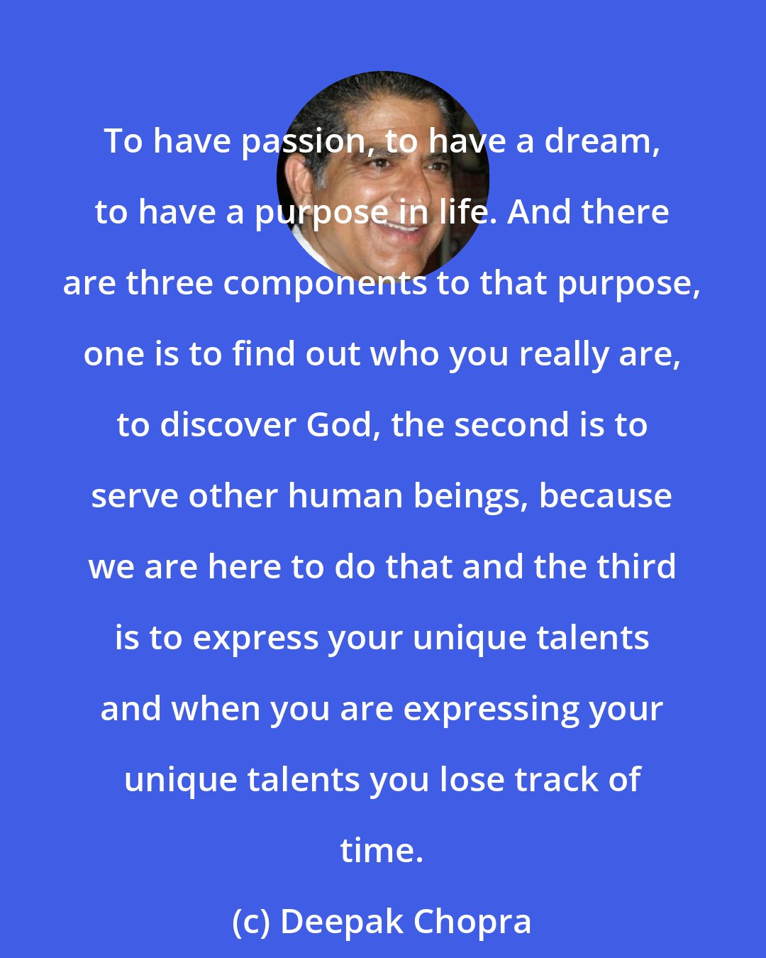 Deepak Chopra: To have passion, to have a dream, to have a purpose in life. And there are three components to that purpose, one is to find out who you really are, to discover God, the second is to serve other human beings, because we are here to do that and the third is to express your unique talents and when you are expressing your unique talents you lose track of time.