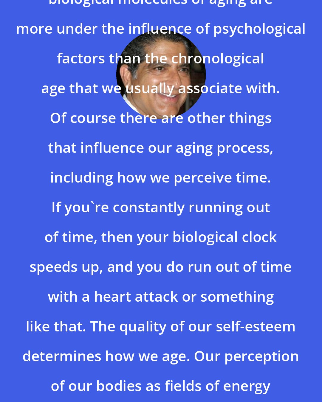 Deepak Chopra: There is more and more data that the biological molecules of aging are more under the influence of psychological factors than the chronological age that we usually associate with. Of course there are other things that influence our aging process, including how we perceive time. If you're constantly running out of time, then your biological clock speeds up, and you do run out of time with a heart attack or something like that. The quality of our self-esteem determines how we age. Our perception of our bodies as fields of energy or fields of matter influence how our body ages.