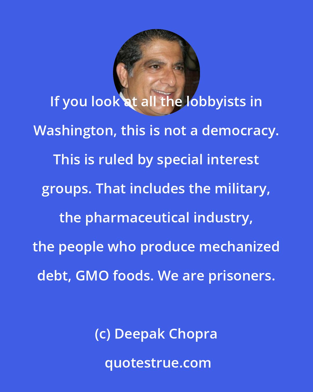 Deepak Chopra: If you look at all the lobbyists in Washington, this is not a democracy. This is ruled by special interest groups. That includes the military, the pharmaceutical industry, the people who produce mechanized debt, GMO foods. We are prisoners.