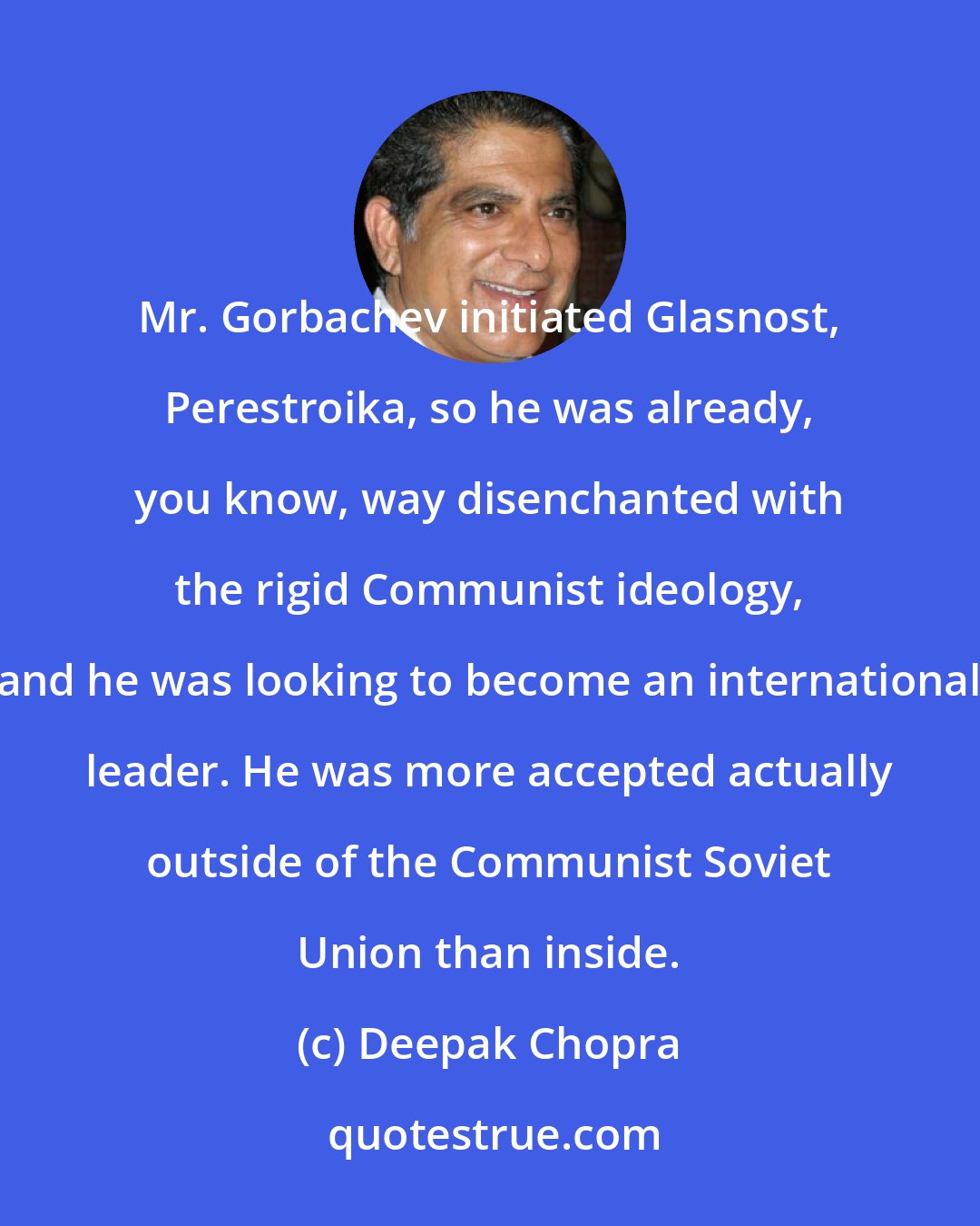 Deepak Chopra: Mr. Gorbachev initiated Glasnost, Perestroika, so he was already, you know, way disenchanted with the rigid Communist ideology, and he was looking to become an international leader. He was more accepted actually outside of the Communist Soviet Union than inside.