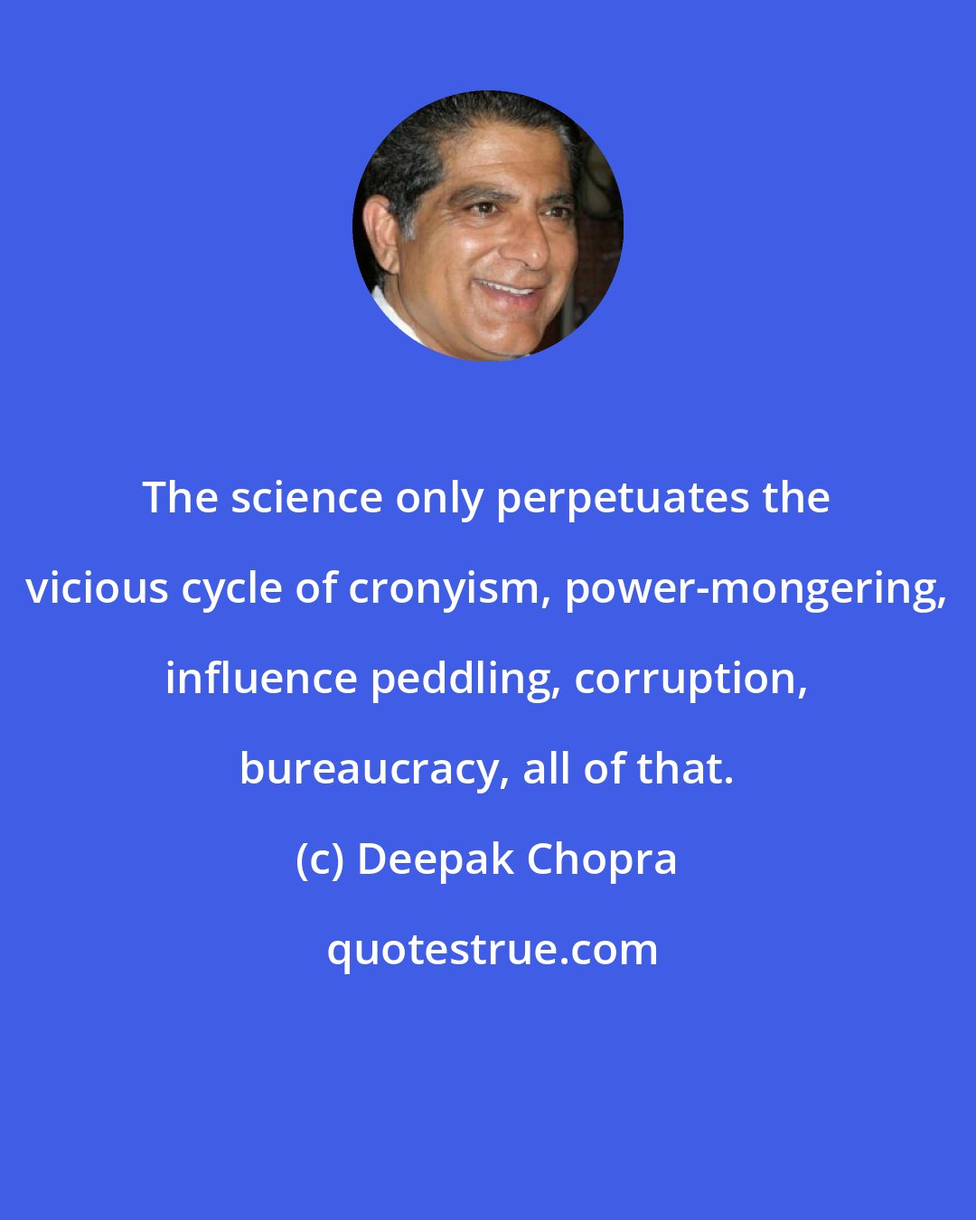 Deepak Chopra: The science only perpetuates the vicious cycle of cronyism, power-mongering, influence peddling, corruption, bureaucracy, all of that.