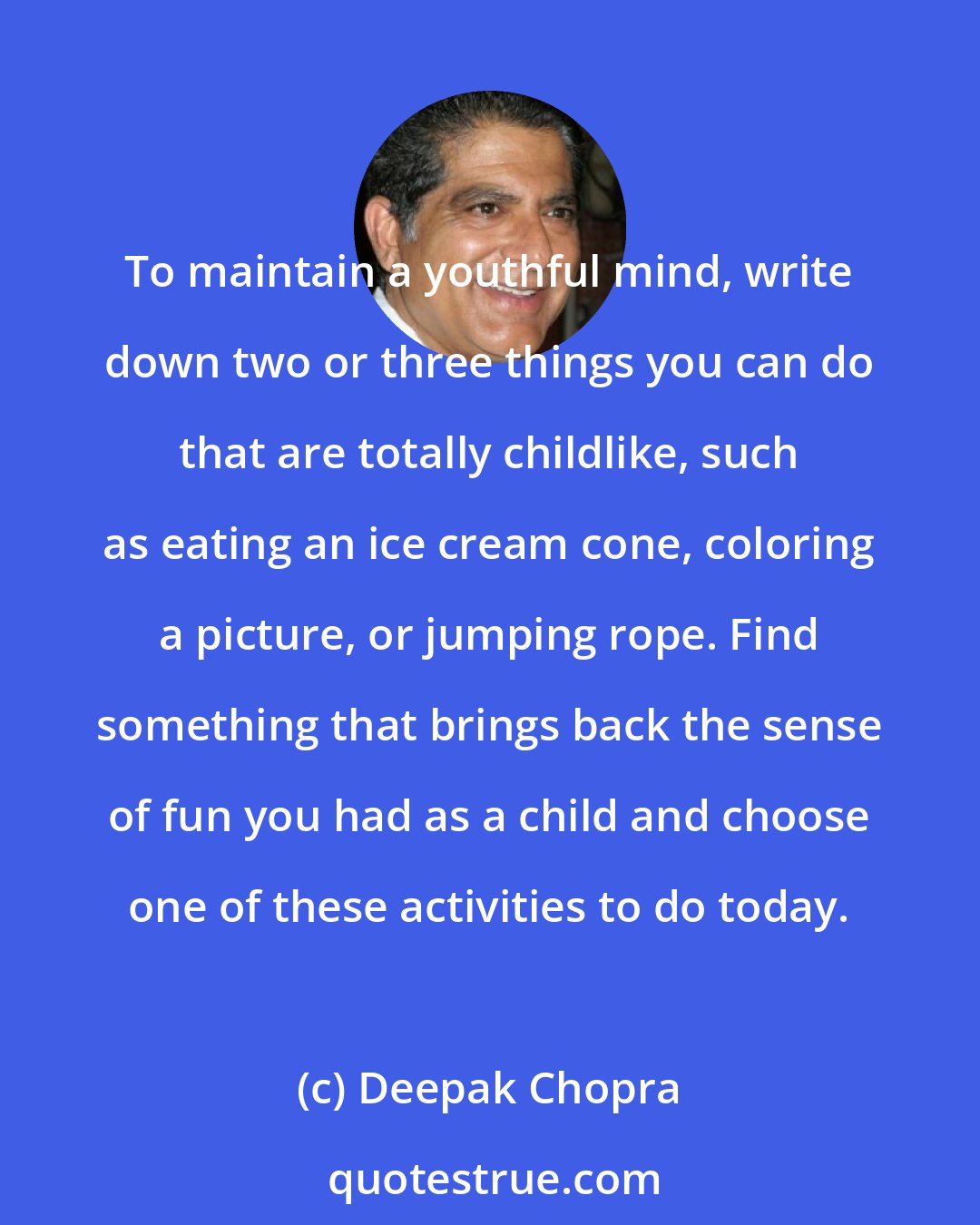 Deepak Chopra: To maintain a youthful mind, write down two or three things you can do that are totally childlike, such as eating an ice cream cone, coloring a picture, or jumping rope. Find something that brings back the sense of fun you had as a child and choose one of these activities to do today.