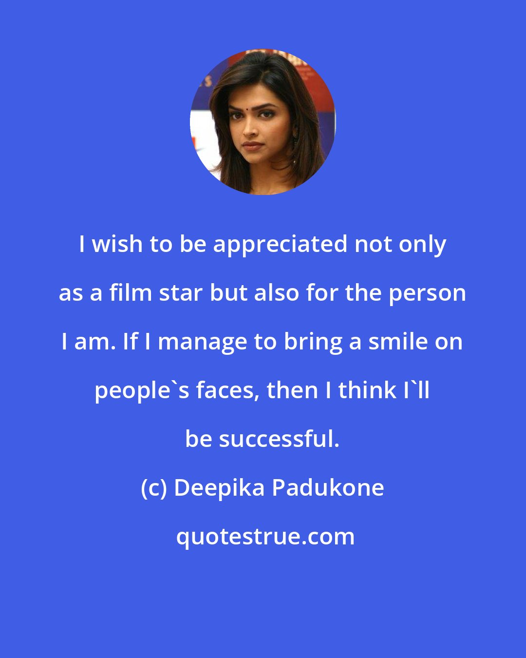 Deepika Padukone: I wish to be appreciated not only as a film star but also for the person I am. If I manage to bring a smile on people's faces, then I think I'll be successful.