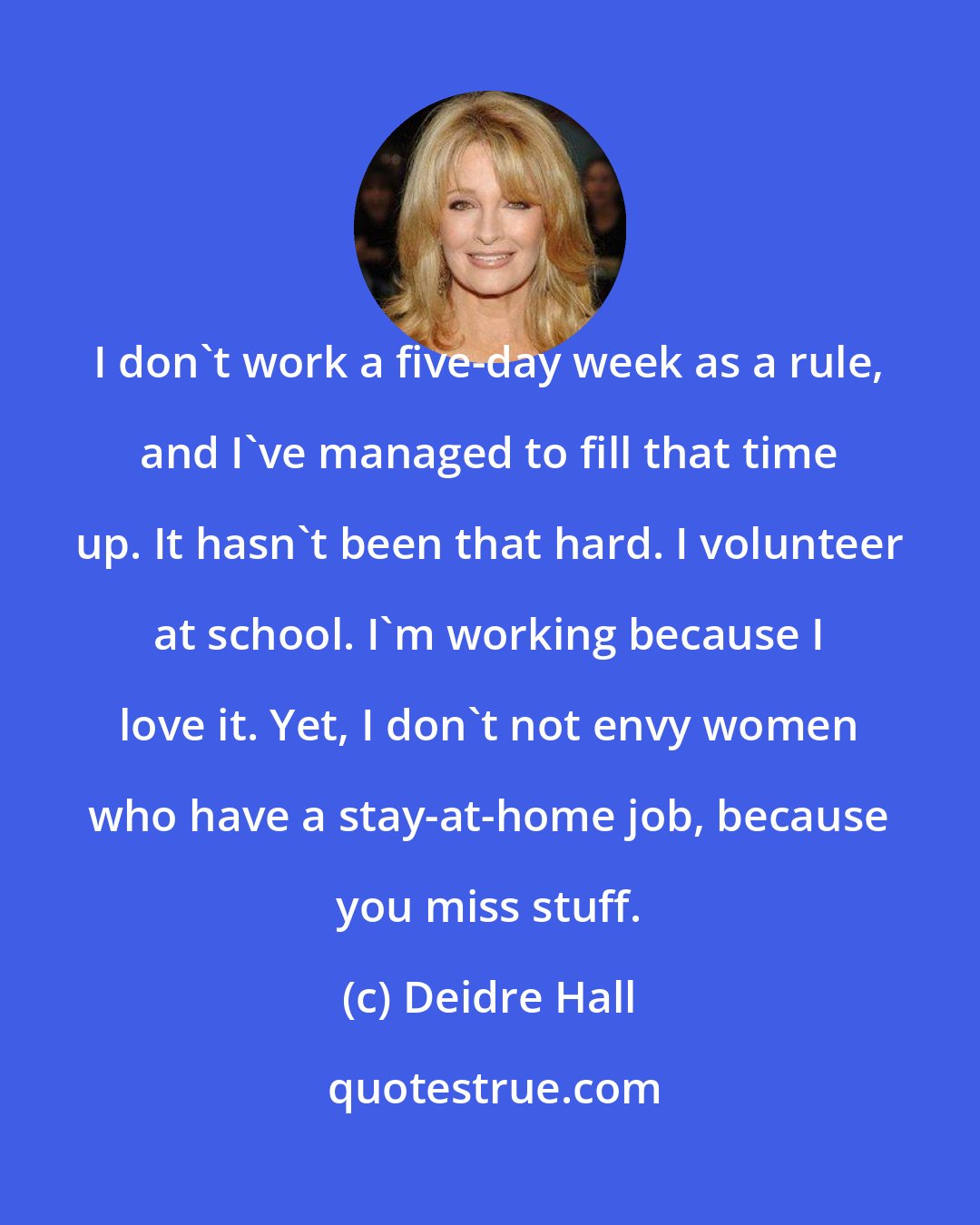 Deidre Hall: I don't work a five-day week as a rule, and I've managed to fill that time up. It hasn't been that hard. I volunteer at school. I'm working because I love it. Yet, I don't not envy women who have a stay-at-home job, because you miss stuff.