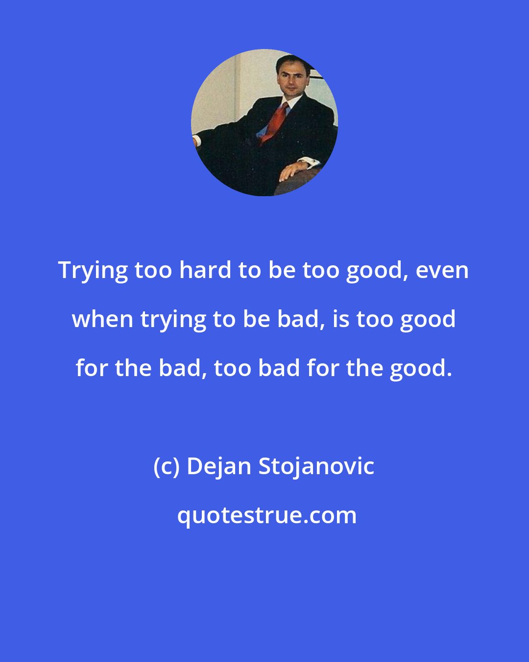 Dejan Stojanovic: Trying too hard to be too good, even when trying to be bad, is too good for the bad, too bad for the good.