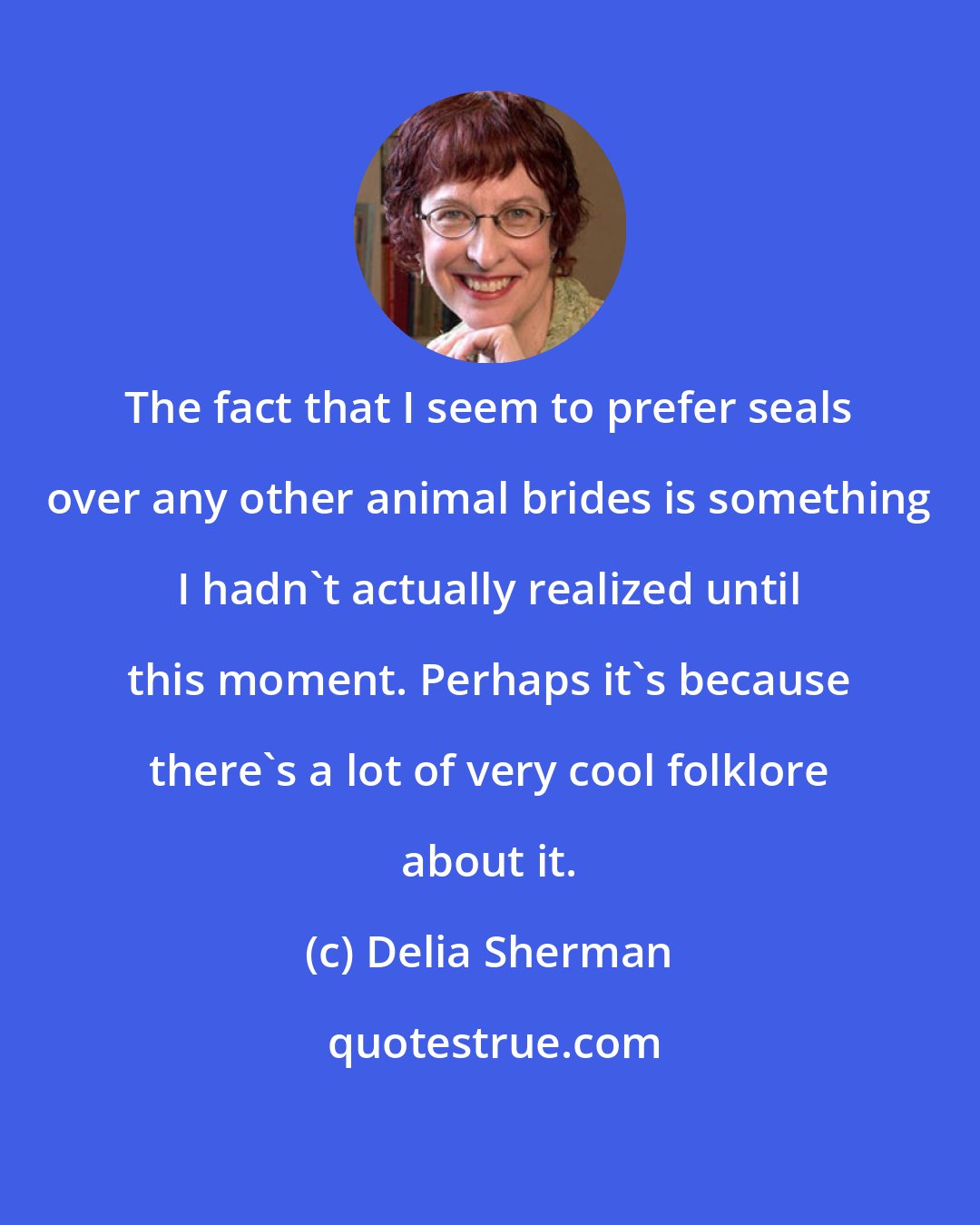 Delia Sherman: The fact that I seem to prefer seals over any other animal brides is something I hadn't actually realized until this moment. Perhaps it's because there's a lot of very cool folklore about it.
