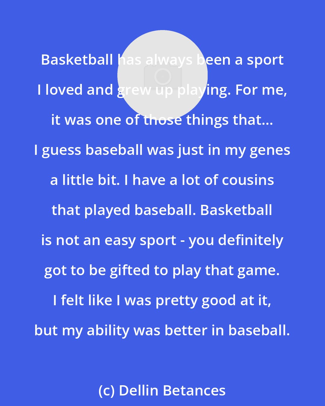 Dellin Betances: Basketball has always been a sport I loved and grew up playing. For me, it was one of those things that... I guess baseball was just in my genes a little bit. I have a lot of cousins that played baseball. Basketball is not an easy sport - you definitely got to be gifted to play that game. I felt like I was pretty good at it, but my ability was better in baseball.