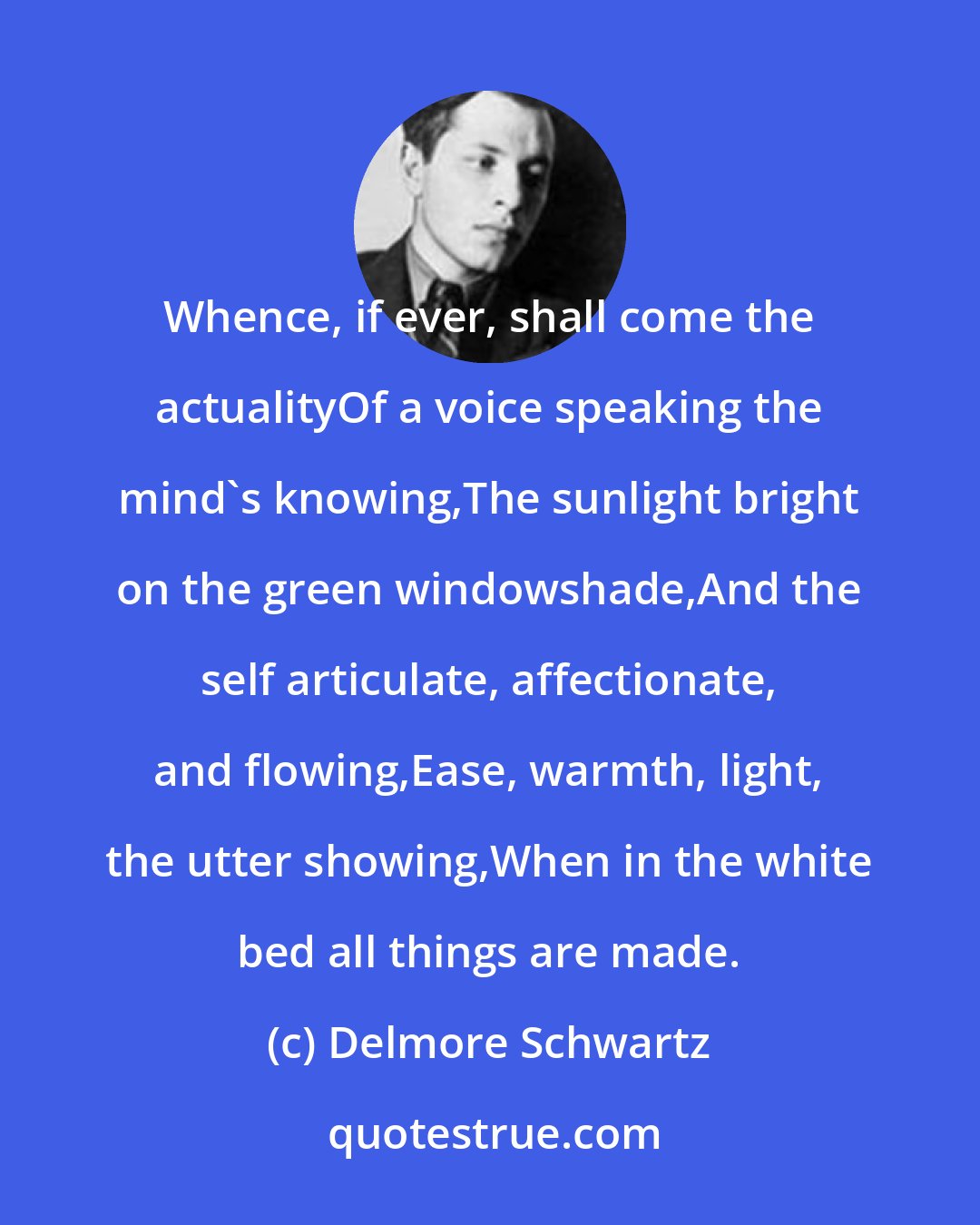 Delmore Schwartz: Whence, if ever, shall come the actualityOf a voice speaking the mind's knowing,The sunlight bright on the green windowshade,And the self articulate, affectionate, and flowing,Ease, warmth, light, the utter showing,When in the white bed all things are made.