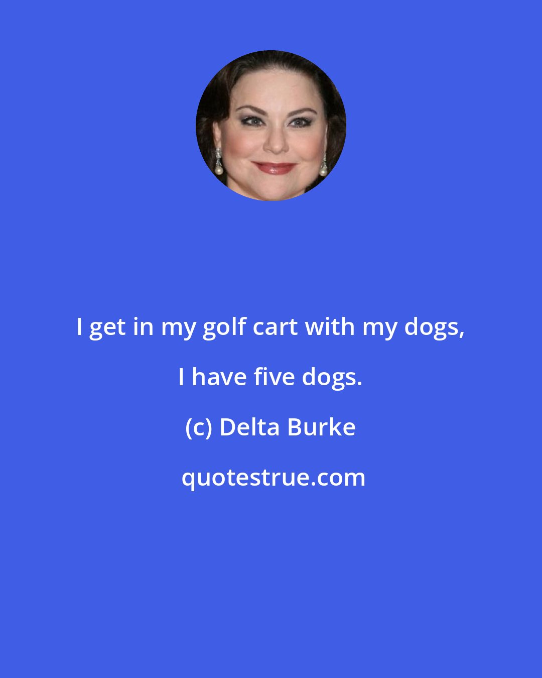 Delta Burke: I get in my golf cart with my dogs, I have five dogs.