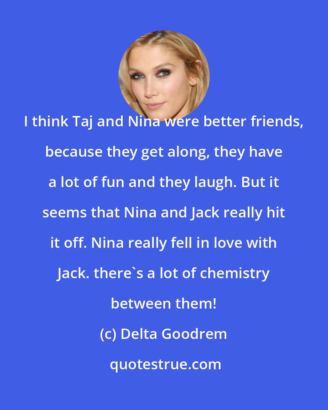 Delta Goodrem: I think Taj and Nina were better friends, because they get along, they have a lot of fun and they laugh. But it seems that Nina and Jack really hit it off. Nina really fell in love with Jack. there's a lot of chemistry between them!