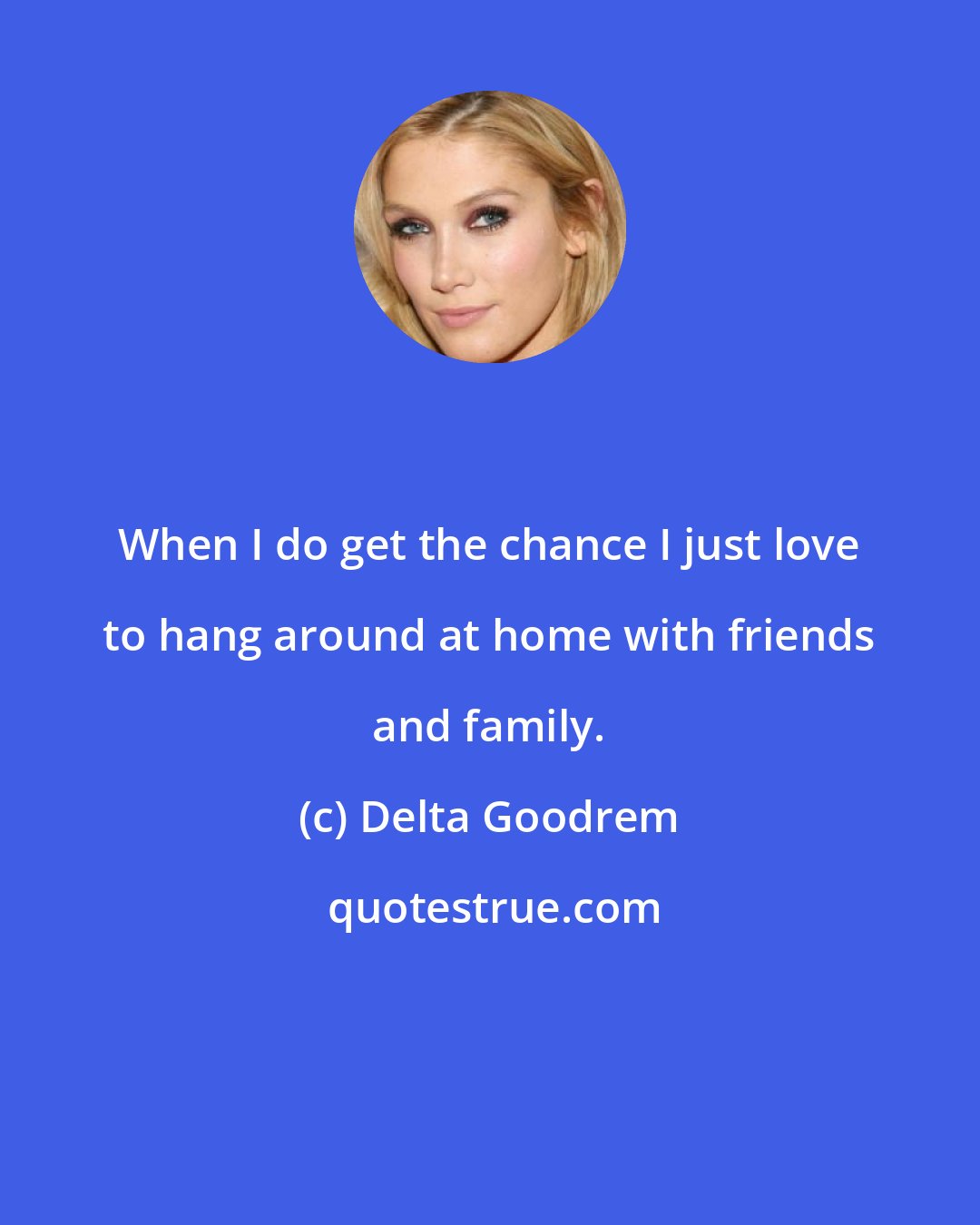 Delta Goodrem: When I do get the chance I just love to hang around at home with friends and family.