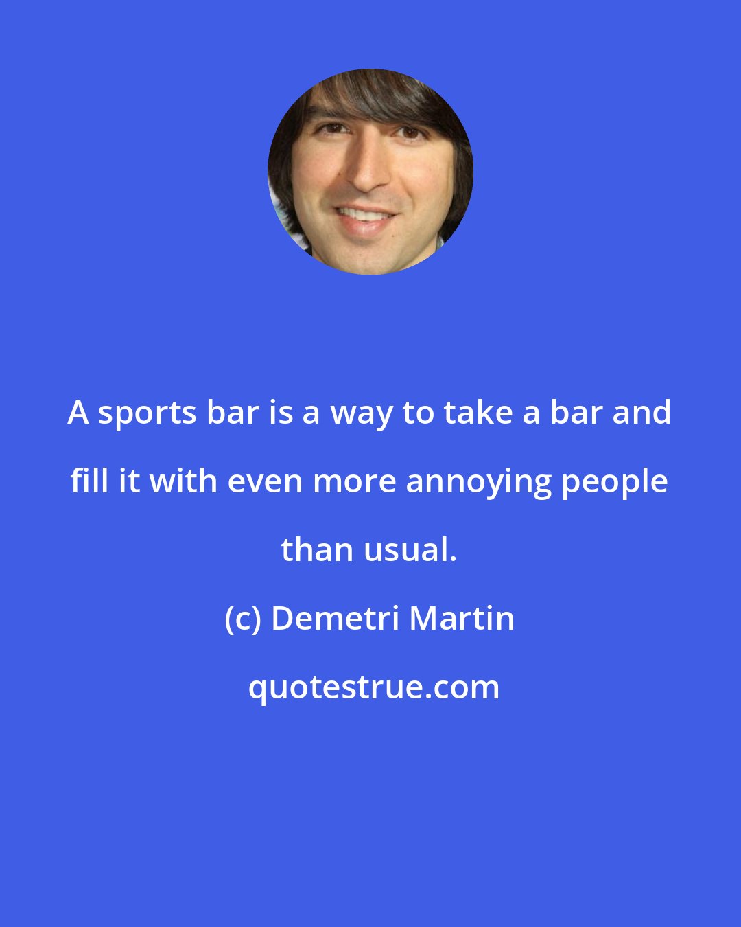 Demetri Martin: A sports bar is a way to take a bar and fill it with even more annoying people than usual.