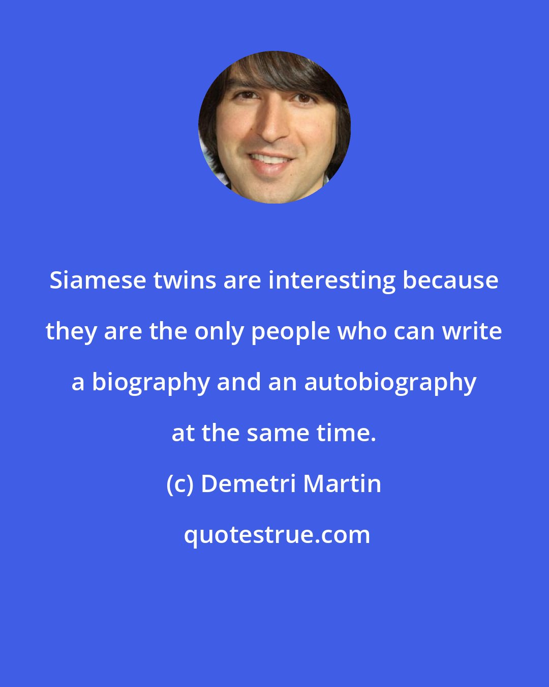 Demetri Martin: Siamese twins are interesting because they are the only people who can write a biography and an autobiography at the same time.