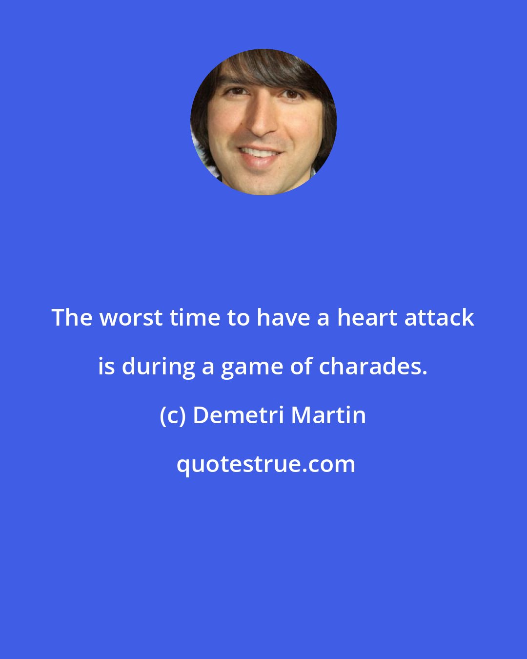 Demetri Martin: The worst time to have a heart attack is during a game of charades.