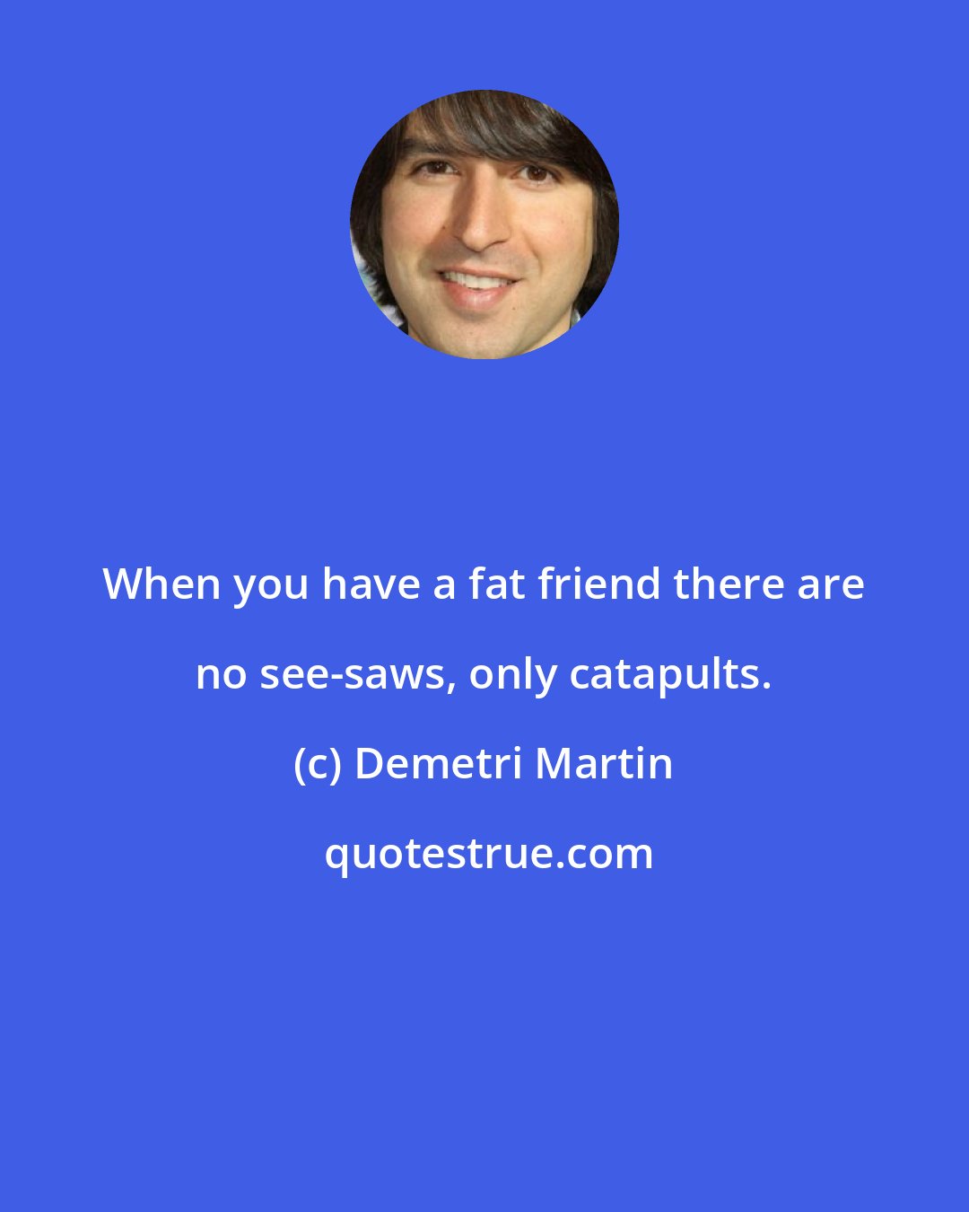 Demetri Martin: When you have a fat friend there are no see-saws, only catapults.