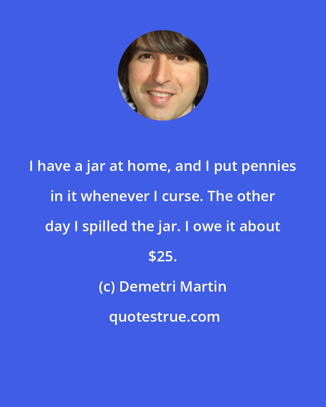 Demetri Martin: I have a jar at home, and I put pennies in it whenever I curse. The other day I spilled the jar. I owe it about $25.
