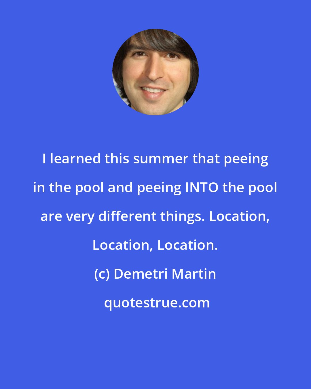 Demetri Martin: I learned this summer that peeing in the pool and peeing INTO the pool are very different things. Location, Location, Location.