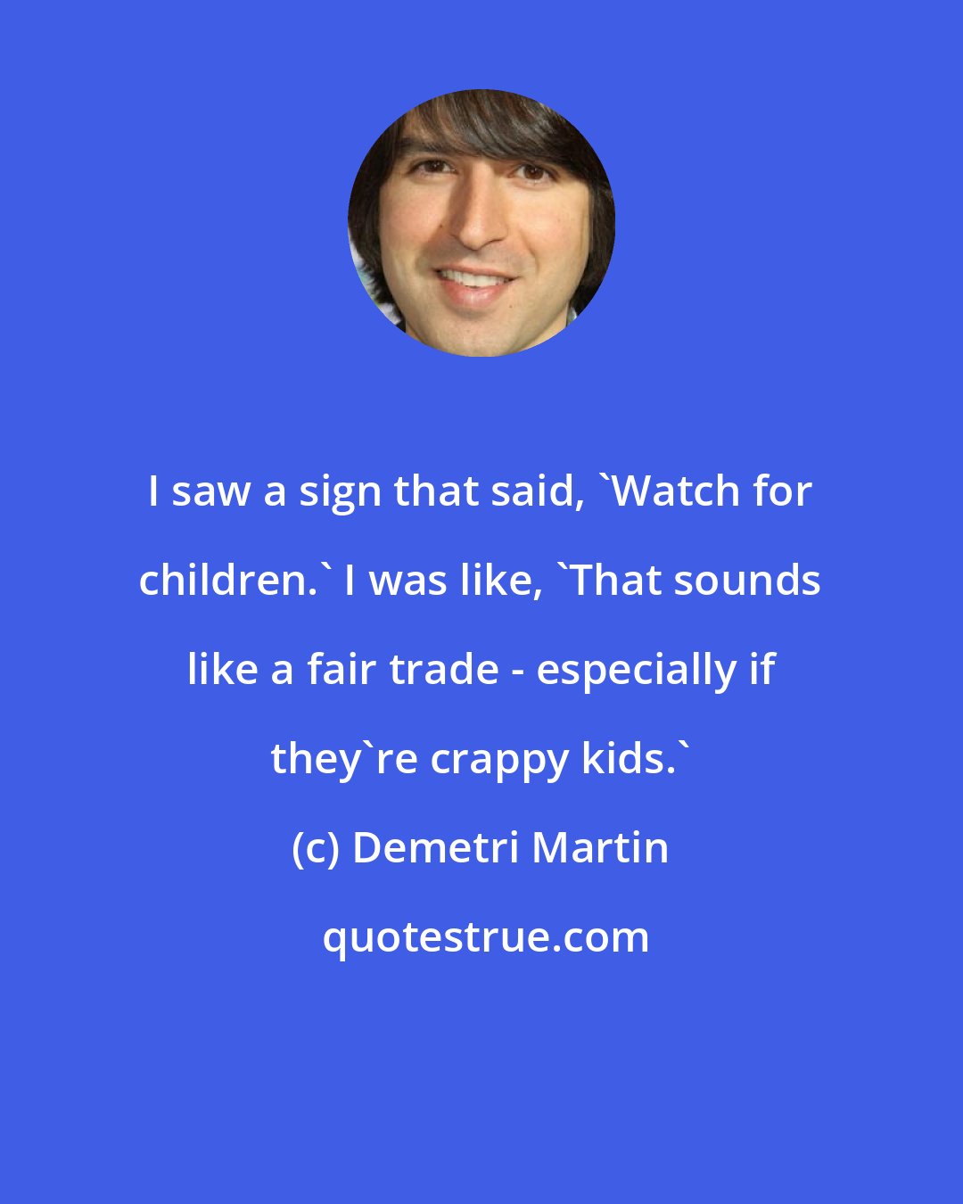 Demetri Martin: I saw a sign that said, 'Watch for children.' I was like, 'That sounds like a fair trade - especially if they're crappy kids.'