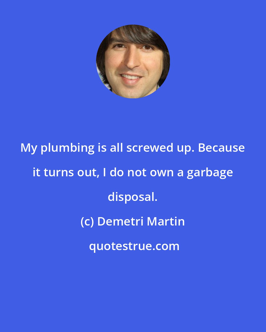 Demetri Martin: My plumbing is all screwed up. Because it turns out, I do not own a garbage disposal.
