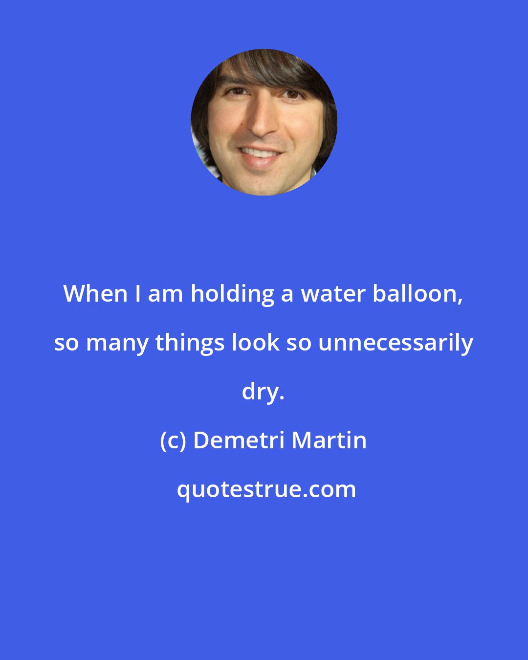 Demetri Martin: When I am holding a water balloon, so many things look so unnecessarily dry.