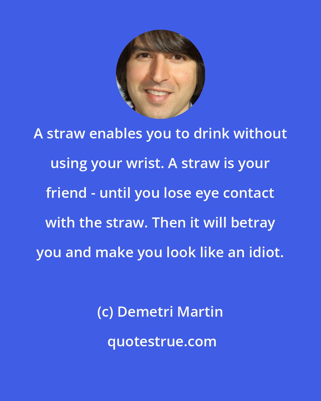 Demetri Martin: A straw enables you to drink without using your wrist. A straw is your friend - until you lose eye contact with the straw. Then it will betray you and make you look like an idiot.
