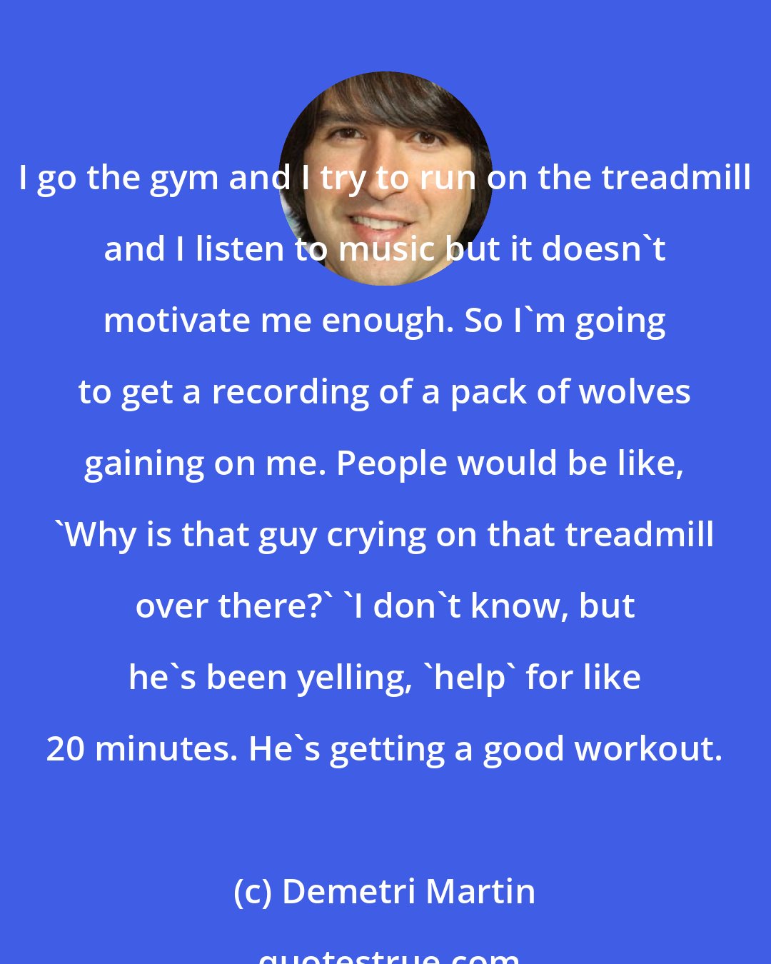 Demetri Martin: I go the gym and I try to run on the treadmill and I listen to music but it doesn't motivate me enough. So I'm going to get a recording of a pack of wolves gaining on me. People would be like, 'Why is that guy crying on that treadmill over there?' 'I don't know, but he's been yelling, 'help' for like 20 minutes. He's getting a good workout.