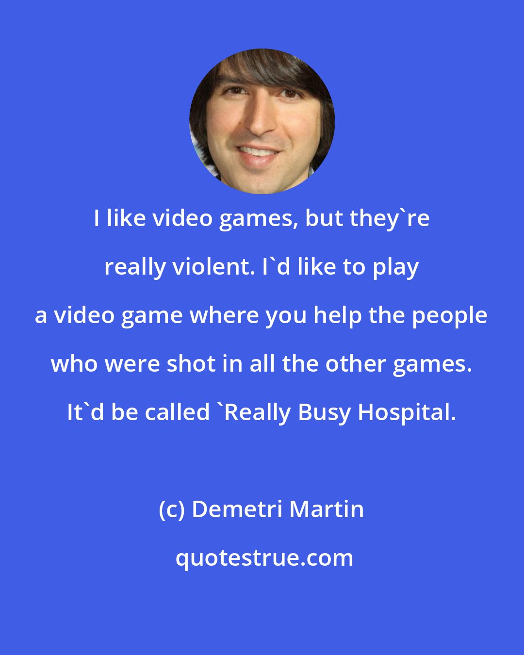 Demetri Martin: I like video games, but they're really violent. I'd like to play a video game where you help the people who were shot in all the other games. It'd be called 'Really Busy Hospital.