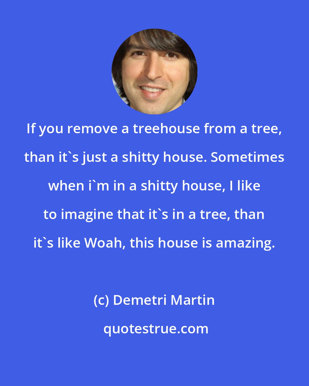 Demetri Martin: If you remove a treehouse from a tree, than it's just a shitty house. Sometimes when i'm in a shitty house, I like to imagine that it's in a tree, than it's like Woah, this house is amazing.