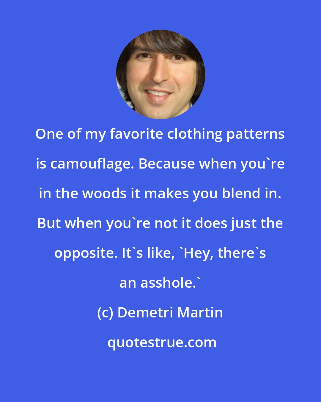 Demetri Martin: One of my favorite clothing patterns is camouflage. Because when you're in the woods it makes you blend in. But when you're not it does just the opposite. It's like, 'Hey, there's an asshole.'