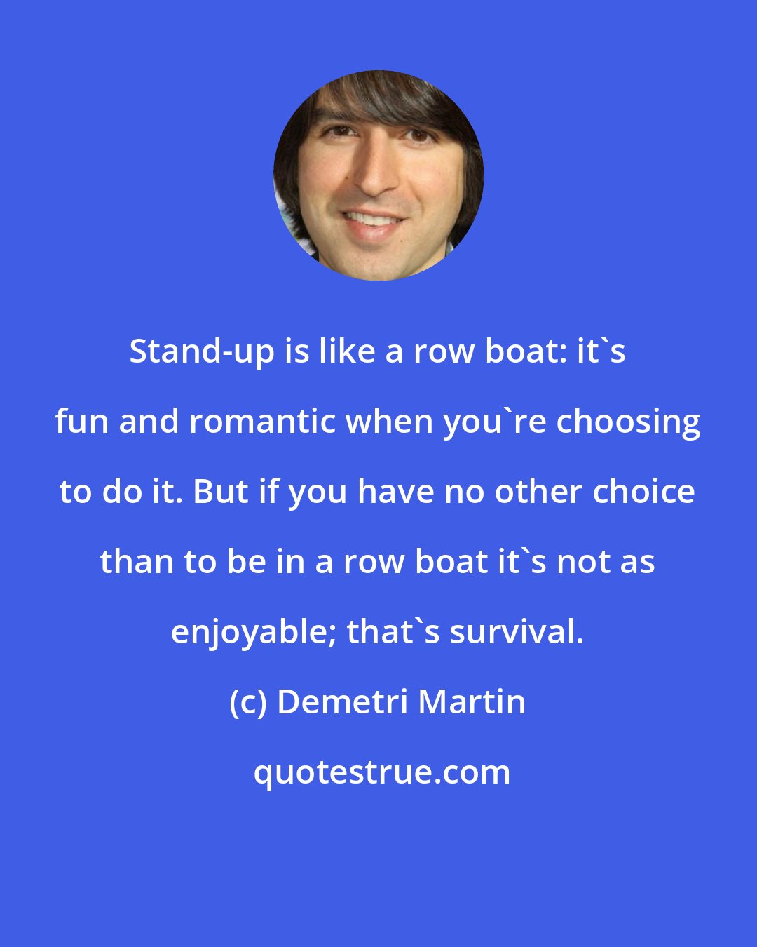 Demetri Martin: Stand-up is like a row boat: it's fun and romantic when you're choosing to do it. But if you have no other choice than to be in a row boat it's not as enjoyable; that's survival.