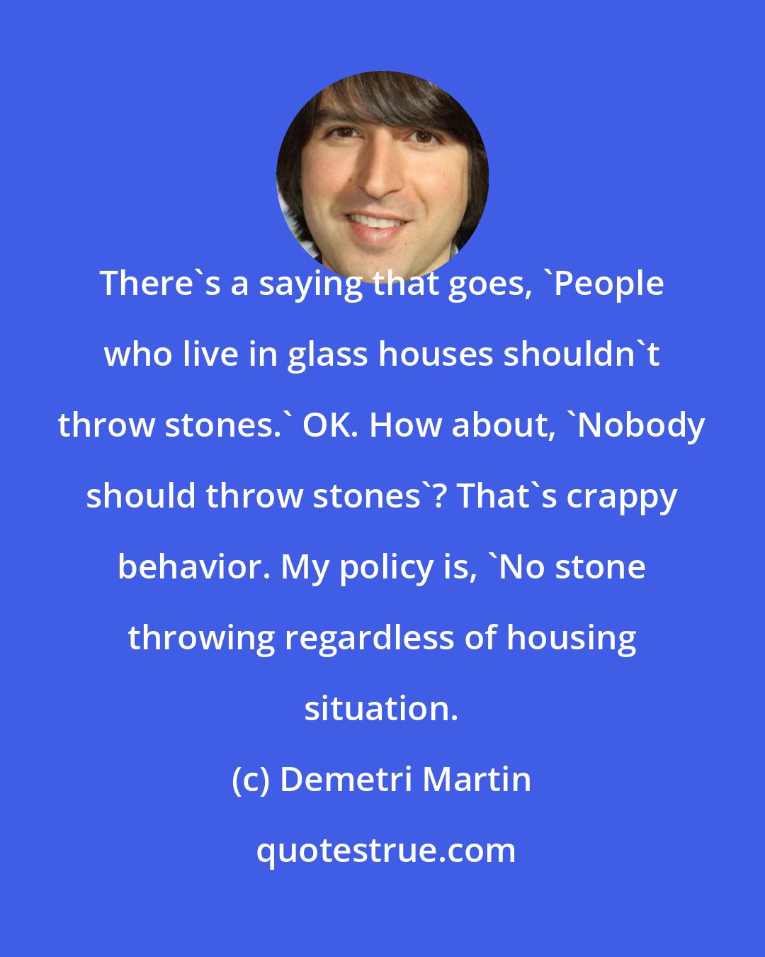 Demetri Martin: There's a saying that goes, 'People who live in glass houses shouldn't throw stones.' OK. How about, 'Nobody should throw stones'? That's crappy behavior. My policy is, 'No stone throwing regardless of housing situation.