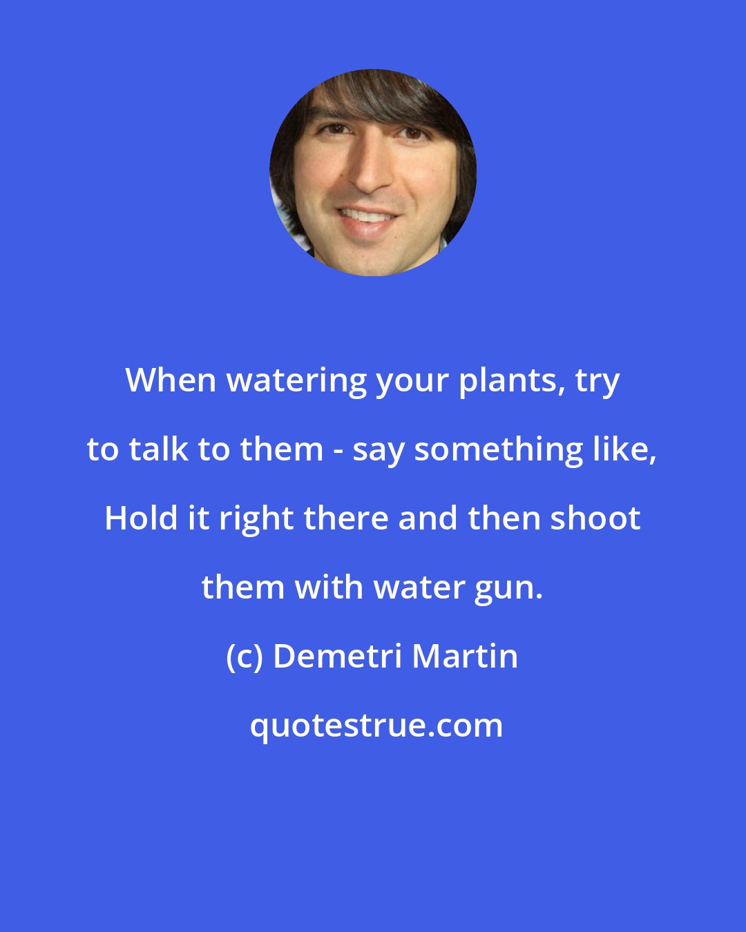 Demetri Martin: When watering your plants, try to talk to them - say something like, Hold it right there and then shoot them with water gun.