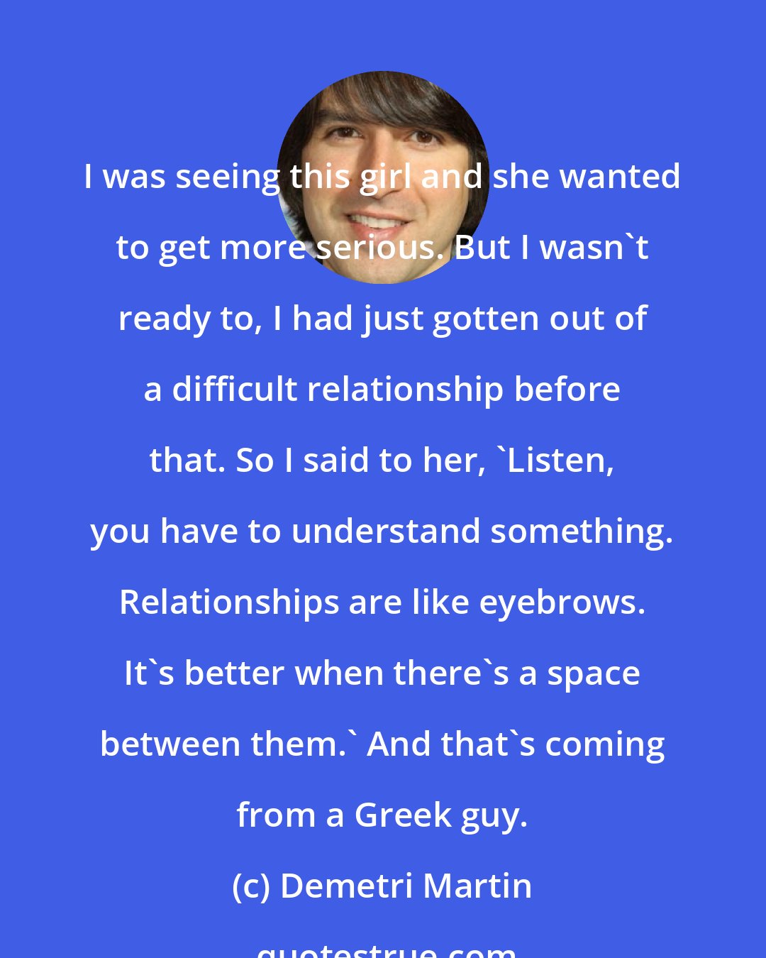 Demetri Martin: I was seeing this girl and she wanted to get more serious. But I wasn't ready to, I had just gotten out of a difficult relationship before that. So I said to her, 'Listen, you have to understand something. Relationships are like eyebrows. It's better when there's a space between them.' And that's coming from a Greek guy.