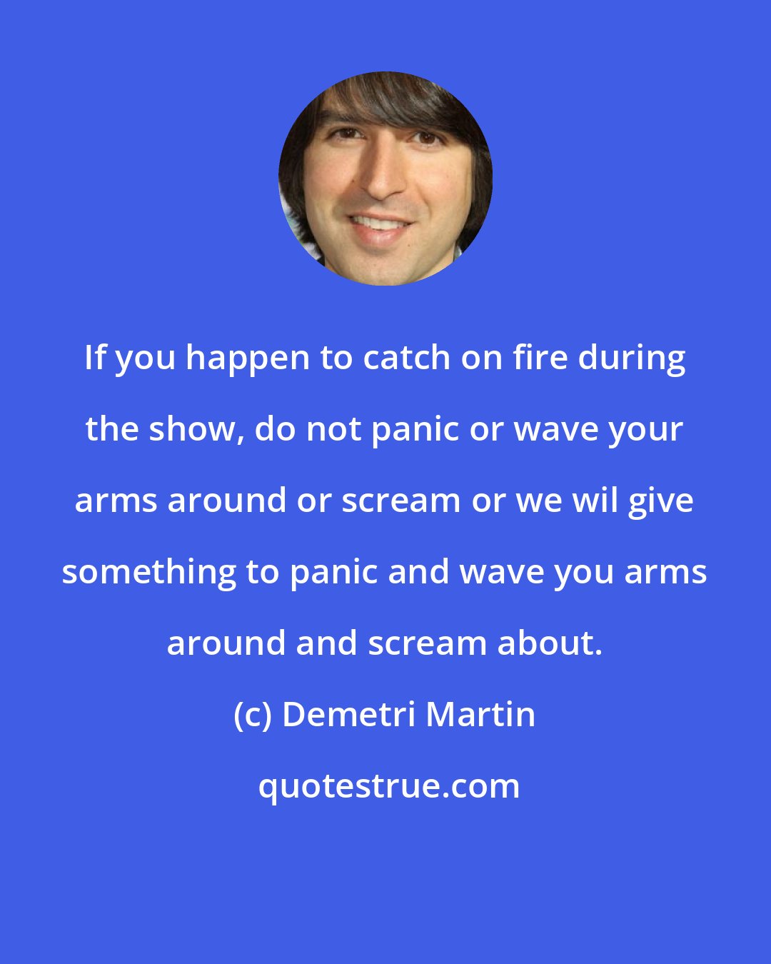 Demetri Martin: If you happen to catch on fire during the show, do not panic or wave your arms around or scream or we wil give something to panic and wave you arms around and scream about.