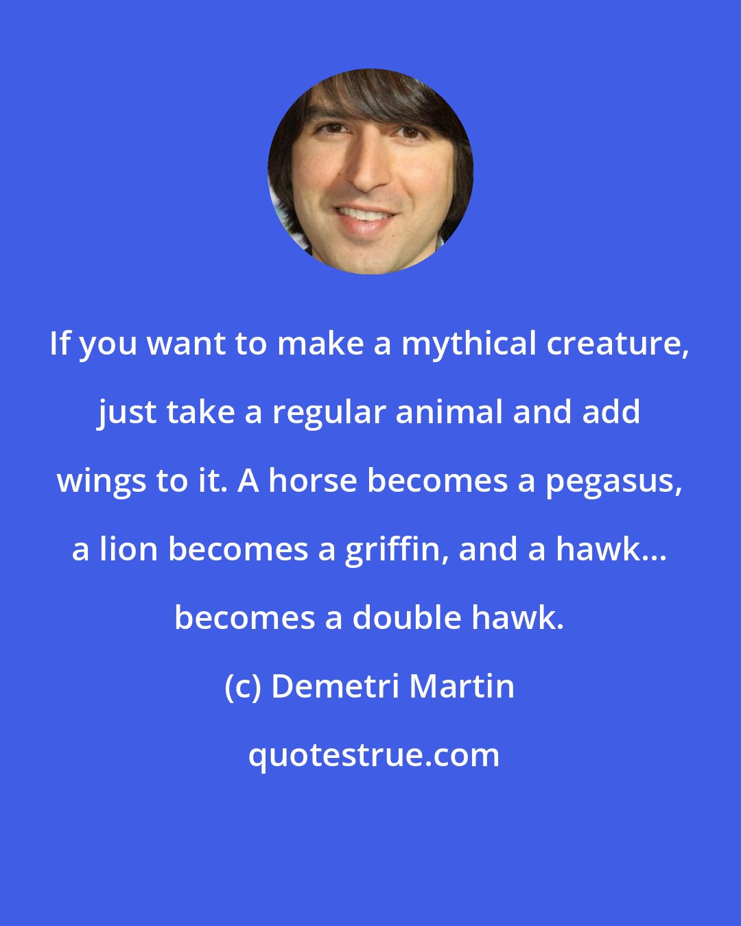 Demetri Martin: If you want to make a mythical creature, just take a regular animal and add wings to it. A horse becomes a pegasus, a lion becomes a griffin, and a hawk... becomes a double hawk.