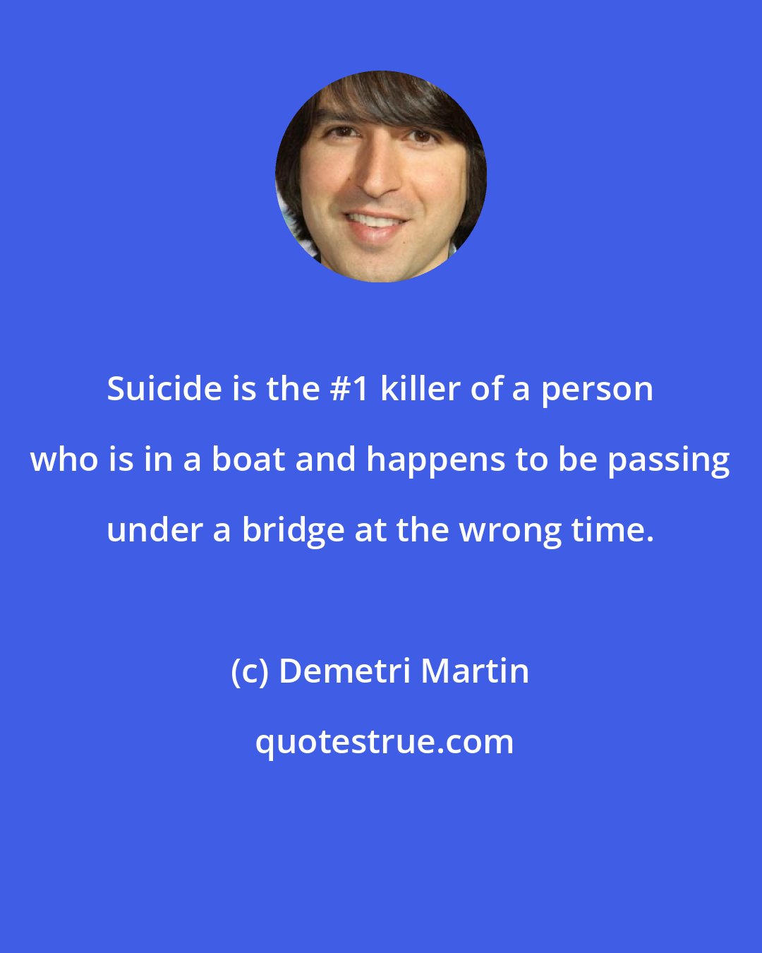 Demetri Martin: Suicide is the #1 killer of a person who is in a boat and happens to be passing under a bridge at the wrong time.