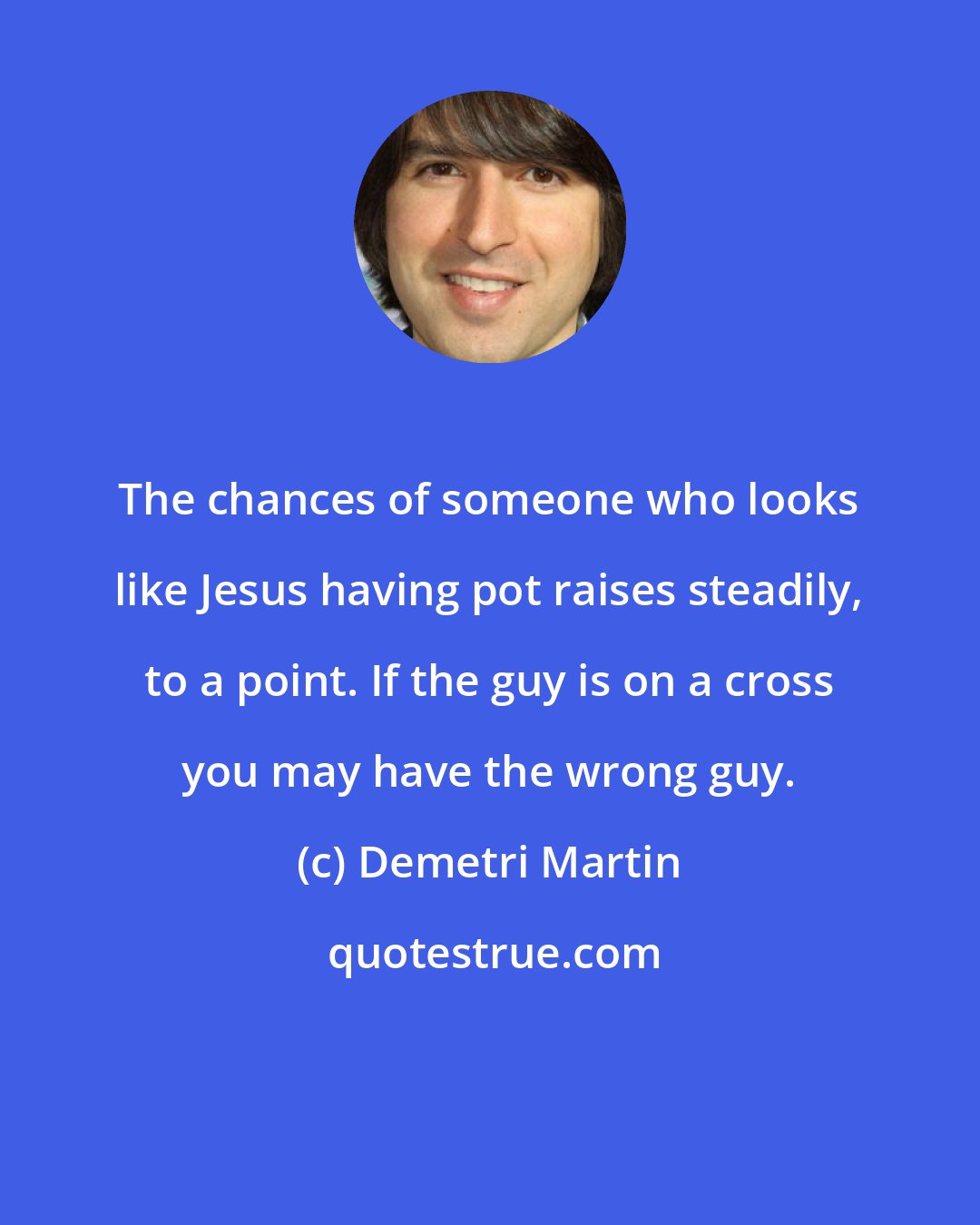 Demetri Martin: The chances of someone who looks like Jesus having pot raises steadily, to a point. If the guy is on a cross you may have the wrong guy.