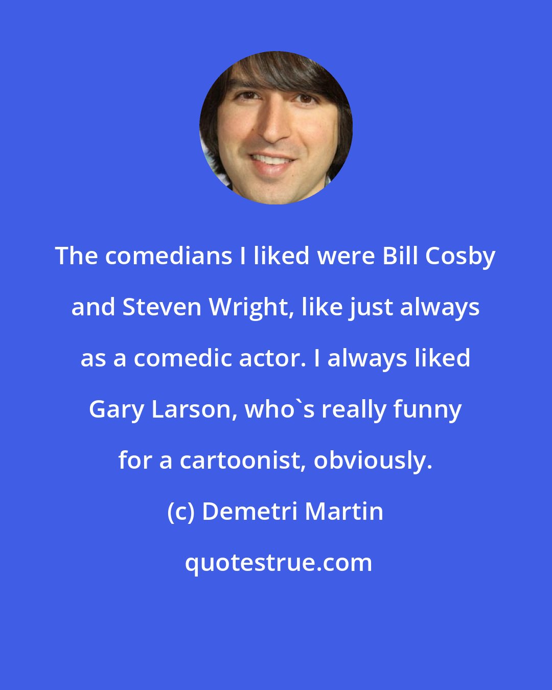 Demetri Martin: The comedians I liked were Bill Cosby and Steven Wright, like just always as a comedic actor. I always liked Gary Larson, who's really funny for a cartoonist, obviously.