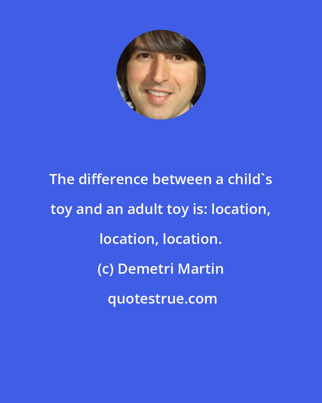 Demetri Martin: The difference between a child's toy and an adult toy is: location, location, location.