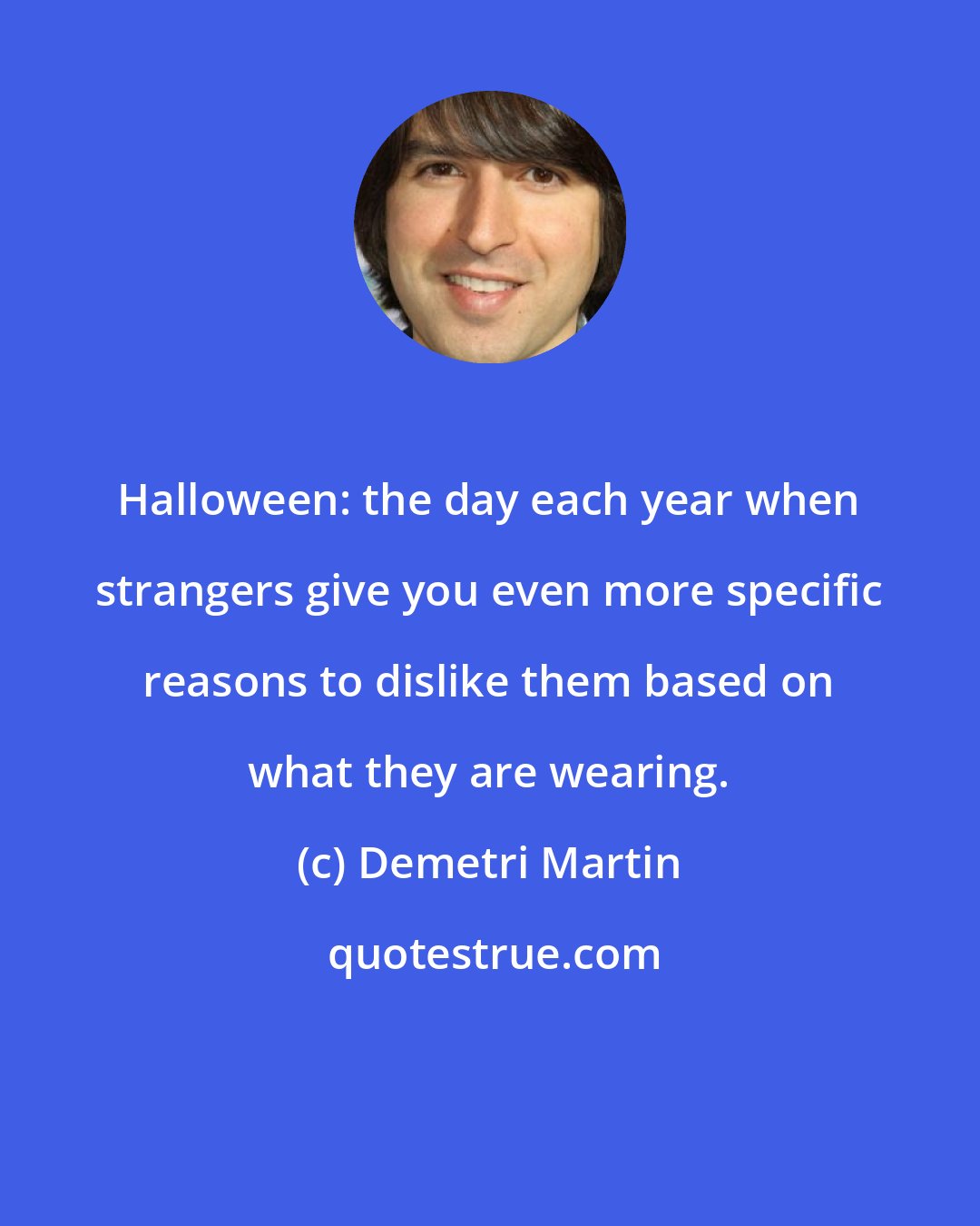 Demetri Martin: Halloween: the day each year when strangers give you even more specific reasons to dislike them based on what they are wearing.