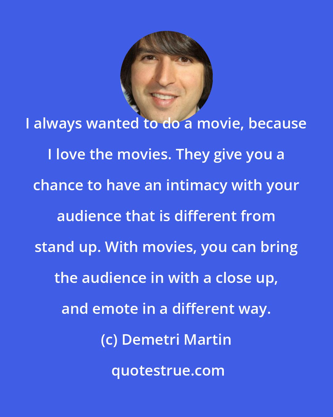 Demetri Martin: I always wanted to do a movie, because I love the movies. They give you a chance to have an intimacy with your audience that is different from stand up. With movies, you can bring the audience in with a close up, and emote in a different way.
