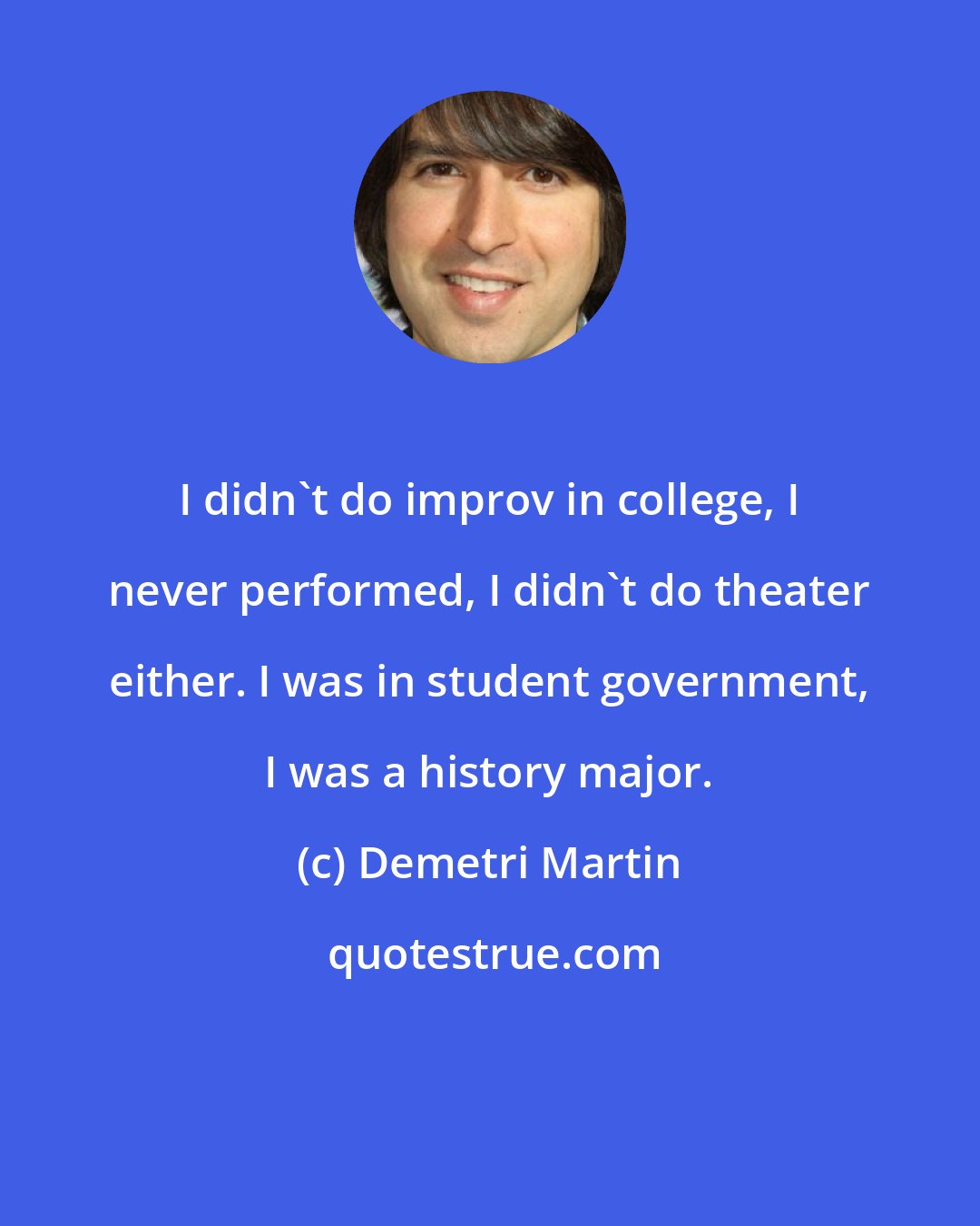 Demetri Martin: I didn't do improv in college, I never performed, I didn't do theater either. I was in student government, I was a history major.