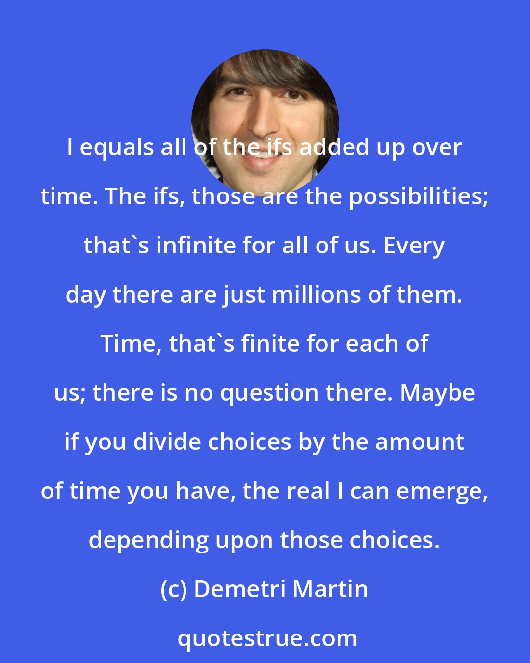 Demetri Martin: I equals all of the ifs added up over time. The ifs, those are the possibilities; that's infinite for all of us. Every day there are just millions of them. Time, that's finite for each of us; there is no question there. Maybe if you divide choices by the amount of time you have, the real I can emerge, depending upon those choices.