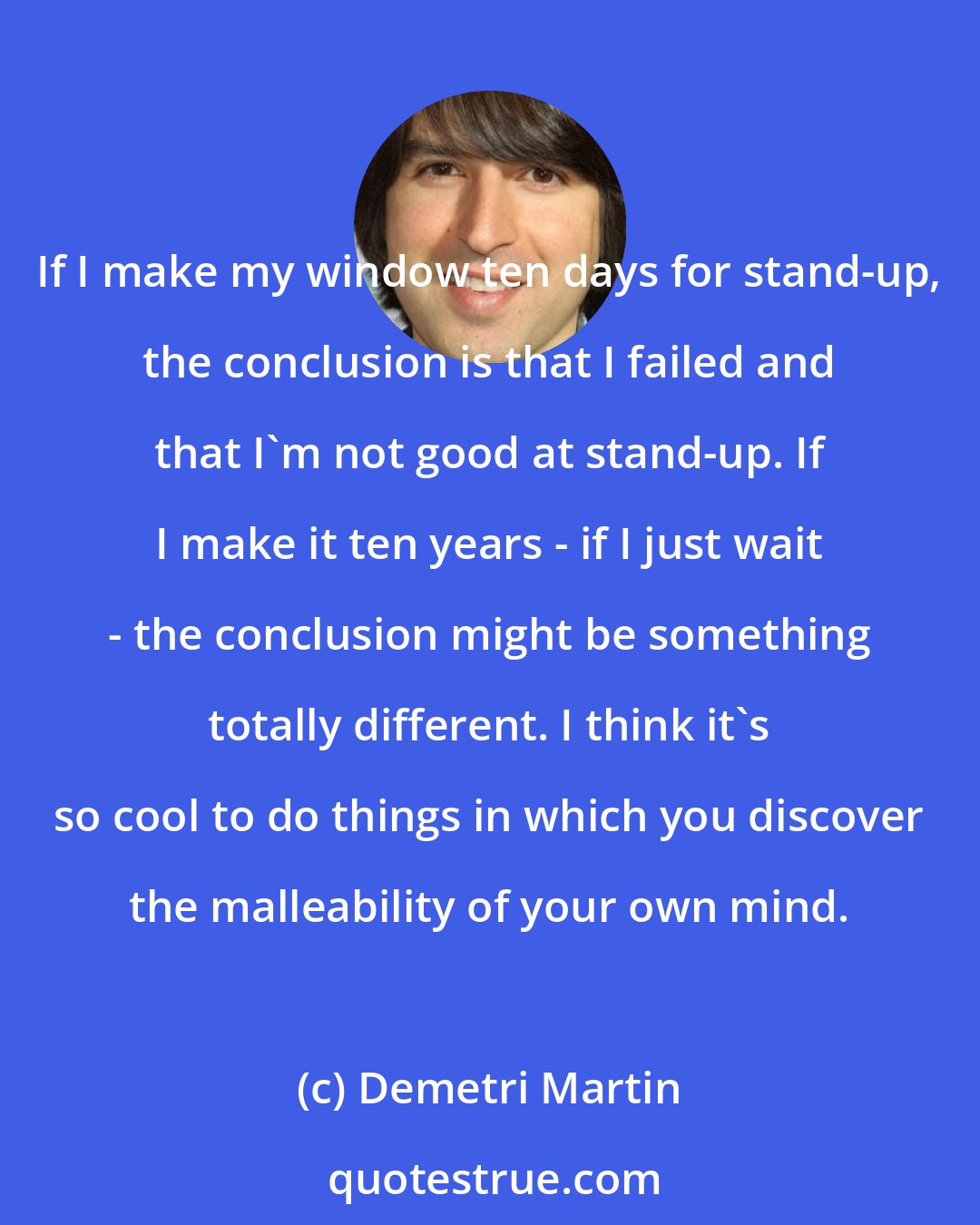 Demetri Martin: If I make my window ten days for stand-up, the conclusion is that I failed and that I'm not good at stand-up. If I make it ten years - if I just wait - the conclusion might be something totally different. I think it's so cool to do things in which you discover the malleability of your own mind.