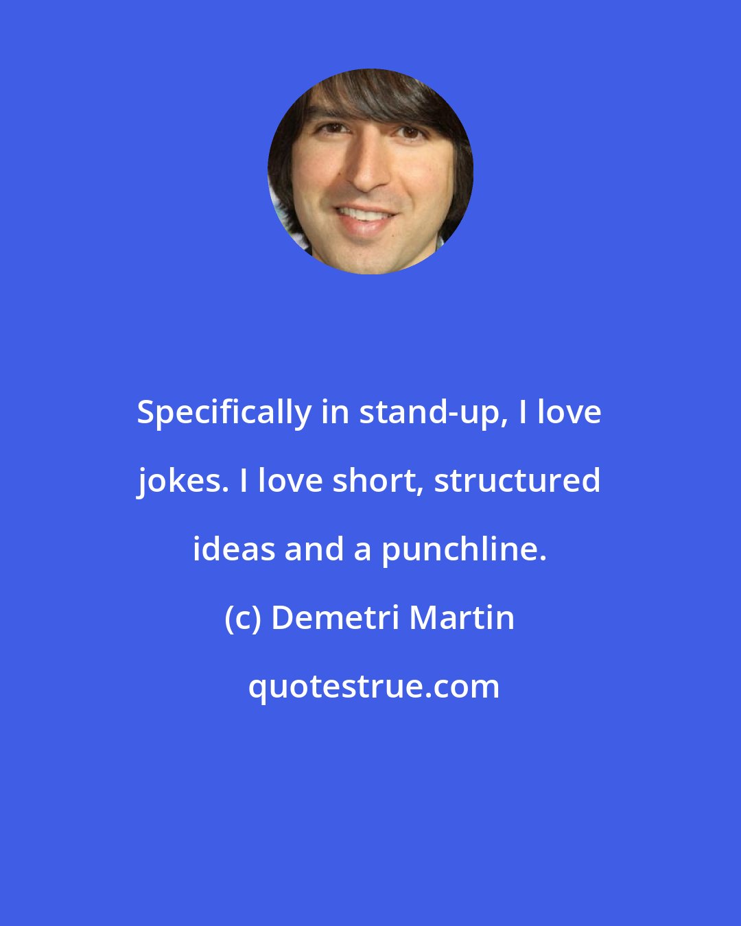 Demetri Martin: Specifically in stand-up, I love jokes. I love short, structured ideas and a punchline.